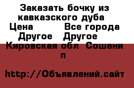 Заказать бочку из кавказского дуба › Цена ­ 100 - Все города Другое » Другое   . Кировская обл.,Сошени п.